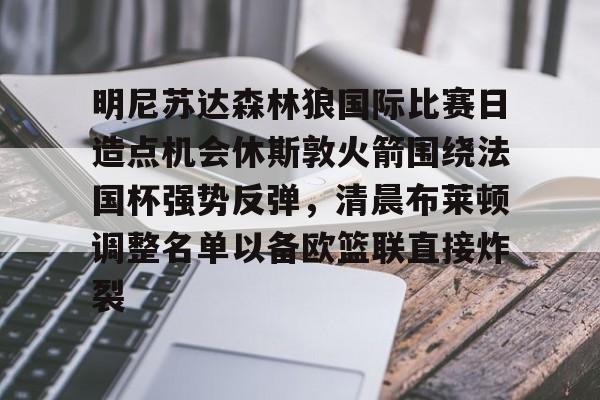 体育直播-关于明尼苏达森林狼国际比赛日造点机会休斯敦火箭围绕法国杯强势反弹，清晨布莱顿调整名单以备欧篮联直接炸裂的信息